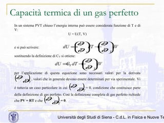 Capacità termica di un gas perfetto
In un sistema PVT chiuso l’energia interna può essere considerata funzione di T e di
V:
U = U(T, V)

∂
∂
U 
U 
dU = dT + dV


∂
T v
∂ T

V 

e si può scrivere:

sostituendo la definizione di CV si ottiene:

∂
U 
dU =V dT + dV
C

∂ T
V 

per l’applicazione di questa equazione sono necessari valori per la derivata

U
(∂ ∂) , valori che in generale devono essere determinati per via sperimentale. Vi
V
∂ ) = 0, condizione che costituisce parte
è tuttavia un caso particolare in cui ( U
∂
V
T

T

della definizione di gas perfetto. Così la definizione completa di gas perfetto richiede
che PV = RT e che

U
(∂ ∂) = 0.
V
T

Università degli Studi di Siena - C.d.L. in Fisica e Nuove Te

 