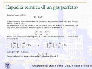 Capacità termica di un gas perfetto
Quindi per un gas perfetto:
dU = CVdT
indipendentemente dalla trasformazione che si considera. Per un gas perfetto U e C V sono funzione
solo di T, e non di V e P.
Per definizione H = U + PV. Ma PV = RT, cosicché H = U + RT. Poiché U è funzione della sola
temperatura, tale sarà anche H. Derivando quindi la definizione di H rispetto a T:

dH dU d ( PV )
=
+
dT dT
dT
dove si sono usate le derivate totali poiché H, U e PV sono funzioni della sola T. Con ciò si può
ancora scrivere:

dH
 ∂H 
=
= CP


 ∂ T  P dT

e

dU
 ∂U 
=
= CV


 ∂ T  V dT

Inoltre d(PV)/dT = R. Quindi:
CP = C V + R
Questo implica che per un gas perfetto anche C P è funzione della sola T.

Università degli Studi di Siena - C.d.L. in Fisica e Nuove Te

 