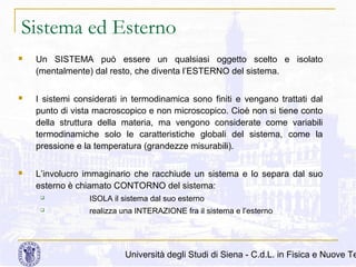 Sistema ed Esterno


Un SISTEMA può essere un qualsiasi oggetto scelto e isolato
(mentalmente) dal resto, che diventa l’ESTERNO del sistema.



I sistemi considerati in termodinamica sono finiti e vengano trattati dal
punto di vista macroscopico e non microscopico. Cioè non si tiene conto
della struttura della materia, ma vengono considerate come variabili
termodinamiche solo le caratteristiche globali del sistema, come la
pressione e la temperatura (grandezze misurabili).



L’involucro immaginario che racchiude un sistema e lo separa dal suo
esterno è chiamato CONTORNO del sistema:


ISOLA il sistema dal suo esterno



realizza una INTERAZIONE fra il sistema e l’esterno

Università degli Studi di Siena - C.d.L. in Fisica e Nuove Te

 
