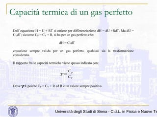 Capacità termica di un gas perfetto
Dall’equazione H = U + RT si ottiene per differenziazione dH = dU +RdT. Ma dU =
CVdT; siccome CP = CV + R, si ha per un gas perfetto che:
dH = CPdT
equazione sempre valida per un gas perfetto, qualsiasi sia la trasformazione
considerata.
Il rapporto fra le capacità termiche viene spesso indicato con:

γ=

Cp
CV

Dove γ>1 poiché CP = CV + R ed R è un valore sempre positivo.

Università degli Studi di Siena - C.d.L. in Fisica e Nuove Te

 