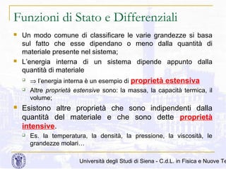 Funzioni di Stato e Differenziali




Un modo comune di classificare le varie grandezze si basa
sul fatto che esse dipendano o meno dalla quantità di
materiale presente nel sistema;
L’energia interna di un sistema dipende appunto dalla
quantità di materiale





⇒ l’energia interna è un esempio di proprietà estensiva
Altre proprietà estensive sono: la massa, la capacità termica, il
volume;

Esistono altre proprietà che sono indipendenti dalla
quantità del materiale e che sono dette proprietà
intensive.


Es. la temperatura, la densità, la pressione, la viscosità, le
grandezze molari…

Università degli Studi di Siena - C.d.L. in Fisica e Nuove Te

 