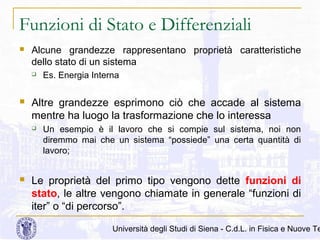 Funzioni di Stato e Differenziali


Alcune grandezze rappresentano proprietà caratteristiche
dello stato di un sistema




Altre grandezze esprimono ciò che accade al sistema
mentre ha luogo la trasformazione che lo interessa




Es. Energia Interna

Un esempio è il lavoro che si compie sul sistema, noi non
diremmo mai che un sistema “possiede” una certa quantità di
lavoro;

Le proprietà del primo tipo vengono dette funzioni di
stato, le altre vengono chiamate in generale “funzioni di
iter” o “di percorso”.

Università degli Studi di Siena - C.d.L. in Fisica e Nuove Te

 