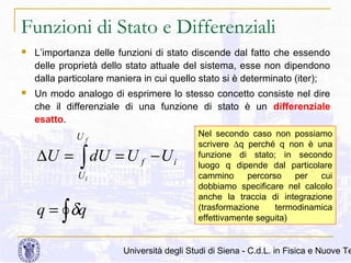Funzioni di Stato e Differenziali


L’importanza delle funzioni di stato discende dal fatto che essendo
delle proprietà dello stato attuale del sistema, esse non dipendono
dalla particolare maniera in cui quello stato si è determinato (iter);



Un modo analogo di esprimere lo stesso concetto consiste nel dire
che il differenziale di una funzione di stato è un differenziale
esatto.
Uf

∆U = ∫ dU = U f − U i
Ui

q = ∫ δq

Nel secondo caso non possiamo
scrivere ∆q perché q non è una
funzione di stato; in secondo
luogo q dipende dal particolare
cammino
percorso
per
cui
dobbiamo specificare nel calcolo
anche la traccia di integrazione
(trasformazione
termodinamica
effettivamente seguita)

Università degli Studi di Siena - C.d.L. in Fisica e Nuove Te

 