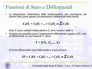 Funzioni di Stato e Differenziali


La descrizione matematica delle trasformazioni che avvengono nei
sistemi fisici porta spesso ad espressioni differenziali della forma:

C1dX1 + C2dX2 + ...+ CndXn ≡


Σ i Ci dXi

dove Xi sono variabili indipendenti e Ci sono funzioni delle Xi.
Qualora sia possibile porre l’espressione differenziale uguale a dY, cioè
al differenziale di una funzione Y, dove:

Y = Y(X1, X2, ..., Xn)
la forma differenziale viene detta esatta e si può scrivere:

dY = C1dX1 + C2dX2 + ...+ CndXn ≡

Σ i Ci dXi

Università degli Studi di Siena - C.d.L. in Fisica e Nuove Te

 