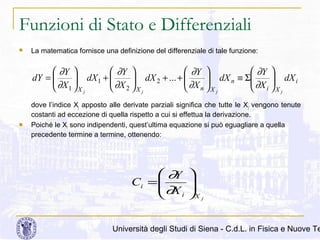 Funzioni di Stato e Differenziali


La matematica fornisce una definizione del differenziale di tale funzione:

 ∂Y 
 ∂Y 
 ∂Y 
 ∂Y 
dY = 
 ∂X  dX 1 +  ∂X  dX 2 + ... +  ∂X  dX n ≡ Σ ∂X  dX i







 1 X j
 2 X j
 n X j
 i X j



dove l’indice Xj apposto alle derivate parziali significa che tutte le Xj vengono tenute
costanti ad eccezione di quella rispetto a cui si effettua la derivazione.
Poiché le Xi sono indipendenti, quest’ultima equazione si può eguagliare a quella
precedente termine a termine, ottenendo:

 ∂Y
Ci = 
 ∂X
i





X j

Università degli Studi di Siena - C.d.L. in Fisica e Nuove Te

 