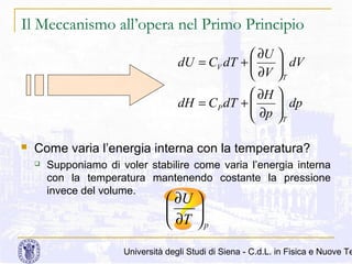 Il Meccanismo all’opera nel Primo Principio
 ∂U 
dU = CV dT + 
 dV
 ∂V T
 ∂H 
dH = C P dT + 
 ∂p  dp


T


Come varia l’energia interna con la temperatura?


Supponiamo di voler stabilire come varia l’energia interna
con la temperatura mantenendo costante la pressione
invece del volume.

 ∂U 


 ∂T  p

Università degli Studi di Siena - C.d.L. in Fisica e Nuove Te

 