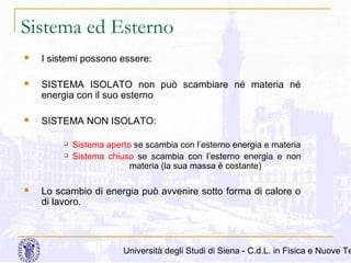 Sistema ed Esterno


I sistemi possono essere:



SISTEMA ISOLATO non può scambiare né materia né
energia con il suo esterno



SISTEMA NON ISOLATO:





Sistema aperto se scambia con l’esterno energia e materia
Sistema chiuso se scambia con l’esterno energia e non
materia (la sua massa è costante)

Lo scambio di energia può avvenire sotto forma di calore o
di lavoro.

Università degli Studi di Siena - C.d.L. in Fisica e Nuove Te

 