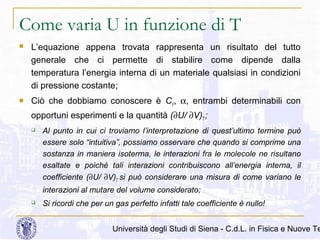 Come varia U in funzione di T




L’equazione appena trovata rappresenta un risultato del tutto
generale che ci permette di stabilire come dipende dalla
temperatura l’energia interna di un materiale qualsiasi in condizioni
di pressione costante;
Ciò che dobbiamo conoscere è CV, α, entrambi determinabili con
opportuni esperimenti e la quantità (∂U/ ∂V)T ;


Al punto in cui ci troviamo l’interpretazione di quest’ultimo termine può
essere solo “intuitiva”, possiamo osservare che quando si comprime una
sostanza in maniera isoterma, le interazioni fra le molecole ne risultano
esaltate e poiché tali interazioni contribuiscono all’energia interna, il
coefficiente (∂U/ ∂V)T si può considerare una misura di come variano le
interazioni al mutare del volume considerato;



Si ricordi che per un gas perfetto infatti tale coefficiente è nullo!

Università degli Studi di Siena - C.d.L. in Fisica e Nuove Te

 