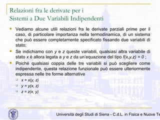 Relazioni fra le derivate per i
Sistemi a Due Variabili Indipendenti






Vediamo alcune utili relazioni fra le derivate parziali prime per il
caso, di particolare importanza nella termodinamica, di un sistema
che può essere completamente specificato fissando due variabili di
stato;
Se indichiamo con y e z queste variabili, qualsiasi altra variabile di
stato x è allora legata a y e z da un’equazione del tipo f(x,y,z) = 0 ;
Poiché qualsiasi coppia delle tre variabili si può scegliere come
indipendente, questa relazione funzionale può essere ulteriormente
espressa nelle tre forme alternative




x = x(y, z)
y = y(x, z)
z = z(x, y)

Università degli Studi di Siena - C.d.L. in Fisica e Nuove Te

 