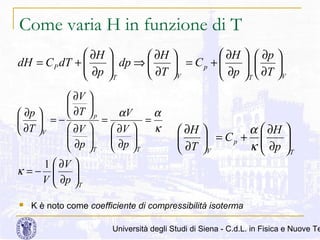Come varia H in funzione di T
 ∂H
dH = C P dT + 
 ∂p



 ∂H
 ∂H 
 dp ⇒ 
 = Cp + 

 ∂p
∂T V

T


 ∂V 


αV
α
 ∂T  p
 ∂p 
=
=
  =−
κ
 ∂V 
 ∂V 
 ∂T V


 ∂p 

 ∂p 


T 
T
1  ∂V
κ =− 
V  ∂p






T

  ∂p 
 
 ∂T 
V
T 

α  ∂H
 ∂H 

 = Cp + 
∂T V
κ  ∂p






T

K è noto come coefficiente di compressibilità isoterma

Università degli Studi di Siena - C.d.L. in Fisica e Nuove Te

 