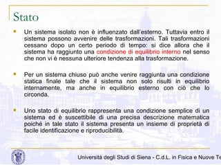 Stato


Un sistema isolato non è influenzato dall’esterno. Tuttavia entro il
sistema possono avvenire delle trasformazioni. Tali trasformazioni
cessano dopo un certo periodo di tempo: si dice allora che il
sistema ha raggiunto una condizione di equilibrio interno nel senso
che non vi è nessuna ulteriore tendenza alla trasformazione.



Per un sistema chiuso può anche venire raggiunta una condizione
statica finale tale che il sistema non solo risulti in equilibrio
internamente, ma anche in equilibrio esterno con ciò che lo
circonda.



Uno stato di equilibrio rappresenta una condizione semplice di un
sistema ed è suscettibile di una precisa descrizione matematica
poiché in tale stato il sistema presenta un insieme di proprietà di
facile identificazione e riproducibilità.

Università degli Studi di Siena - C.d.L. in Fisica e Nuove Te

 