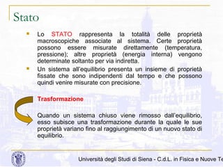 Stato




Lo STATO rappresenta la totalità delle proprietà
macroscopiche associate al sistema. Certe proprietà
possono essere misurate direttamente (temperatura,
pressione); altre proprietà (energia interna) vengono
determinate soltanto per via indiretta.
Un sistema all’equilibrio presenta un insieme di proprietà
fissate che sono indipendenti dal tempo e che possono
quindi venire misurate con precisione.
Trasformazione
Quando un sistema chiuso viene rimosso dall’equilibrio,
esso subisce una trasformazione durante la quale le sue
proprietà variano fino al raggiungimento di un nuovo stato di
equilibrio.

Università degli Studi di Siena - C.d.L. in Fisica e Nuove Te

 