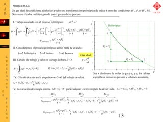 Un gas ideal de coeficiente adiabático g sufre una transformación politrópica de índice k entre las condiciones (V1, P1) y (V2, P2). 
Determine el calor cedido o ganado por el gas en dicho proceso. 
13 
V 
P Politrópica 
1 
2 
I. Trabajo asociado con el proceso politrópico: 
V 
2 
= ò 
W pdV 
V 
1 
2 
- ò 2 
1 
2 
1 
1 
1 
V 
V 
k 
V 
V 
é 
dV CV 
C 
k k 
V 
ù 
úû 
êë 
- 
= = 
p V pV 
= - 
1 
1 
1 
V 
V 
k 
pV V úû 
k 
k 
ù 
é 
êë 
- 
= 
- 
pV p V 
= - 
2 2 1 1 1 1 2 2 
- 
- 
k 
k 
1 1 
W pV p V politrópico 
= - 
1 1 2 2 
1 
- 
k 
II. Consideremos el proceso politrópico como parte de un ciclo: 
1®2 Politrópica 2®3 Isobara 3®1 Isocora 
V1 =V3 
3 P2 = P3 
pV k = C 
III. Cálculo de trabajo y calor en la etapa isobara 2®3 
V 
3 
= ò 
W pdV ( ) = p2 V3 -V2 
V 
2 
Sea n el número de moles de gas y cp y cV los calores 
específicos molares a presión y volumen constante. 
cp - = 
Gas ideal: 
T = pV 
( ) Q = ncp T3 -T2 ( ) p3V3 p2V2 
R 
IV. Cálculo de calor en la etapa isocora 3®1 (el trabajo es nulo) 
= cV - 
( ) Q = ncV T1 -T3 ( ) p1V1 p3V3 
R 
V. La variación de energía interna DU = Q -W para cualquier ciclo completo ha de ser nula. DU = DU12 + DU23 + DU31 = 0 
DU23 DU31 DU12 
Q pV p V p V 
politrópico 
p V p V p V V c 
c 
- - pV p V 
( ) ( ) ( ) 0 
1 1 2 2 + - - - + - = 
1 3 3 2 2 2 3 2 1 1 3 3 
- 
R 
R 
k 
Q pV p V politrópico - p p V - p V + p V - V - c 
V 
- 
( ) ( ) ( ) 3 3 2 2 2 3 2 1 1 3 3 
= - 
1 1 2 2 
1 
pV p V 
R 
c 
R 
k 
- 
nR 
UCLM 
PROBLEMA 6 
 