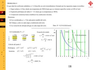 PROBLEMA 9 
Un gas ideal de coeficiente adiabático g =1.4 describe un ciclo termodinámico formado por las siguientes etapas reversibles: 
1. Etapa isobara a 1.8 bar, desde una temperatura de 300 K hasta que su volumen específico molar es 0.08 m3/mol. 
2. Expansión politrópica de índice k = 3.5, hasta que su temperatura es 300 K. 
3. Compresión isotérmica hasta restablecer las condiciones iniciales. 
Determine: 
A) Las coordenadas p, v, T de cada punto notable del ciclo. 
B) Trabajo y calor en cada etapa y rendimiento del ciclo. 
C) La variación de entropía del gas en cada etapa del ciclo. 
Isobara 
18 
P 
v 
1 2 
Ciclo de potencia 
Politrópica k = 3.5 
Isoterma 300 K 3 
A) Coordenadas P, v, T 
p (Pa) v (m3/mol) T (K) 
1 180000 300 
2 180000 0,040 
3 300 
p V k p V k 2 2 = 3 3 
p1V1 = p3V3 
p nkvk p nkvk2 2 = 3 3 
p1nv1 = p3nv3 
1/( 1) 
2 2 
1 1 
3 
- 
ö 
÷ ÷ø 
æ 
= 
ç çè 
k k 
p v 
v p v 
Ecuación de estado: 
T p2v2 
2 = 
= k k 
1 
3 
1 
v = RT 
1 
1 p 
1 
k - 
k 
p n v 
1 1 
2 
1 
2 - - 
n v 
p v 
R 
Cálculo del punto 3 
= 0.014 m3/mol 
= 866 K 
Politrópica: 
Isoterma: 
= 0.061 m3/mol 
p = RT = 40805 Pa 
3 
3 
3 v 
0,014 866 
40805 0,061 Dato: R = 8,314 kJ/(K×kmol) 
UCLM 
 
