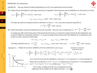 4 
=3649 J/mol isot = ò = ò dv = RT v 
= -2189 J/mol 
v 
v 
isot = ò = ò = 3 
w wneto  
= =1460 = 
Aplicando la ecuación de 
estado del gas ideal: 
p f v f pivi pivi p f v f 
6 
PROBLEMA 2 (Continuación) 
Apartado B) 
Hay que calcular el trabajo producido por el ciclo. Esto puede hacerse de dos formas. 
B1. Cálculo directo del trabajo de cada etapa isoterma (en el apartado C demostraremos que las adiabáticas no intervienen en el neto) 
2 
dv RT v 
v 
1 
1 
1 
2 
v 
12 ln 
1 
2 
1 
v 
w pdv RT 
v 
v 
v 
4 
3 
3 
34 ln 
3 
4 
3 
v 
w pdv RT 
v 
v 
v 
wneto = wisot12 + wisot34 = 3649 - 2189 =1460 J/mol 
El tiempo que tarda esta máquina térmica en describir un ciclo es t = 0.5 s, por tanto la potencia específica es 
2920 watt/mol 
w wneto  
= =1460 = 
0.5 
t 
h T 
1 1 300 
= - 3 = - = 
B2. Cálculo del trabajo a partir del rendimiento del ciclo reversible. Para este ciclo el rendimiento es: 0.40 
500 
T 
1 
La energía que debe suministrarse para el funcionamiento del mismo es el calor de la etapa isoterma de alta temperatura, que 
es igual al trabajo de la expansión isoterma 1®2, ya que la energía interna del gas ideal sólo depende de su temperatura y por 
lo tanto no sufre variación en dicha etapa: 
Δu12 = qisot12 -wisot12 = 0 qisot12 = wisot12 =3649 J/mol 
El trabajo específico neto es: 
w 
isot 
q 
neto 
12 
h = wneto =h ×qisot12 = 0.40×3649 =1460 J/mol 2920 watt/mol 
0.5 
t 
Apartado C) Trabajo de un proceso adiabático entre las condiciones (vi,pi) y (vf,pf). 
f 
= ò 
w pdv 
i 
v 
v 
f 
f 
- ò g 
i 
v 
vi 
v 
v 
é 
C 
dv C v 
v 
1 
1 úû 
ù 
êë 
- 
= = 
g 
g 
2 
1 
1 
1 
v 
v 
ù 
pv v úû 
é 
êë 
- 
= 
- 
g 
g 
g 
- 
= 
- 
1 - 
-1 
= 
g g 
p 
v 
(vi , pi ) 
ADIABÁTICA 
w (v f , pf ) 
( ) Ti Tf R - 
- 
= 
g 1 
En el ciclo de Carnot hay dos adiabáticas: el proceso 2®3 y el proceso 4®1 (véase apartado A). 
Puesto que en el proceso 2®3 Ti = T2 y Tf = T3, mientras que en el proceso 4®1 las temperaturas 
son Ti = T3 (= T4) y Tf = T2 (= T1), se deduce que wadiab23 = -wadiab41 
Por lo tanto, el trabajo neto del ciclo corresponde a la suma 
(algebraica) de los trabajos de las etapas isotermas 1®2 y 3®4. 
UCLM 
 