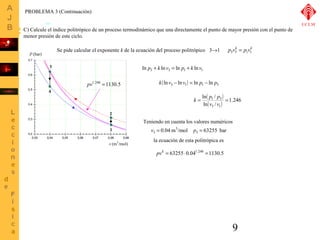 k = p p =1.246 
9 
PROBLEMA 3 (Continuación) 
C) Calcule el índice politrópico de un proceso termodinámico que una directamente el punto de mayor presión con el punto de 
menor presión de este ciclo. 
2 
v (m3/mol) 
P (bar) 
1 
3 
4 
Se pide calcular el exponente k de la ecuación del proceso politrópico p3v3k = p1v1k 
ln p3 + k lnv3 = ln p1 + k ln v1 
( ) k lnv3 - ln v1 = ln p1 - ln p3 
( ) 
( ) 3 1 
ln / 
v v 
1 3 
ln / 
Teniendo en cuenta los valores numéricos 
3 
v3 = p = 
la ecuación de esta politrópica es 
pvk = 63255×0.041.246 =1130.5 
0.04 m /mol 3 63255 bar 
pv1.246 =1130.5 
UCLM 
3®1 
 