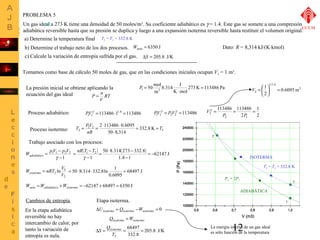Un gas ideal a 273 K tiene una densidad de 50 moles/m3. Su coeficiente adiabático es g = 1.4. Este gas se somete a una compresión 
adiabática reversible hasta que su presión se duplica y luego a una expansión isoterma reversible hasta restituir el volumen original. 
a) Determine la temperatura final 
b) Determine el trabajo neto de los dos procesos. 
Dato: R = 8,314 kJ/(K×kmol) 
c) Calcule la variación de entropía sufrida por el gas. 
113486 113486 
V = æ 
2 = = = 
P P 
12 
UCLM 
T2 = T3 = 332.8 K 
Tomamos como base de cálculo 50 moles de gas, que en las condiciones iniciales ocupan V1 = 1 m3. 
P = n 
RT 
V 
50mol 1 3 = 
273 K 113486 Pa 
8.314 J 
K mol 
m 
× 
La presión inicial se obtiene aplicando la P = 
ecuación del gas ideal 
1 1 = × = PVg 113486 1 1 = 2 2 = PVg PVg 
Proceso adiabático: 113486 11.4 113486 
1 
2 
2 
2 1 
Vg 
1 3 
0.6095 m 
ö 2 
çè 
1/1.4 
2 = ÷ø 
ISOTERMA 
T2 = T3 = 332.8 K 
0,5 0,6 0,7 0,8 0,9 1,0 
240000 
220000 
180000 
160000 
140000 
120000 
100000 
V (m3) 
1 
2 
3 
P2 = 2P1 
T = PV 2 2 
= × × 
= = 
2 113486 0.6095 T 
2 332.8 K 
Proceso isotermo: 3 
50 8,314 
nR 
× 
PROBLEMA 5 
Trabajo asociado con los procesos: 
W pV p V adiabático 
= - 
1 1 2 2 
1 
- 
g 
W nRT V isotermo = 
3 
2 
2 ln 
V 
( ) 
nR T T 
= - 
1 2 
- 
1 
g 
( ) 62147 J 
1.4 1 
= × - 
50 8.314 273 332.8 = - 
- 
68497 J 
= 50×8.314×332.8ln 1 = 
0.6095 
Wneto =Wadiabático +Wisotermo = -62147 + 68497 = 6350 J 
Wneto = 6350 J 
Cambios de entropía. 
En la etapa adiabática 
reversible no hay 
intercambio de calor, por 
tanto la variación de 
entropía es nula. 
Etapa isoterma. 
DUisotermo = Qisotermo -Wisotermo = 0 
Qisotermo =Wisotermo 
La energía interna de un gas ideal 
S Qisotermo 68497 
205.8 J/K 
D = = = 
332.8 
T 
2 
es sólo función de la temperatura 
DS = 205.8 J/K 
ADIABÁTICA 
200000 
P (Pa) 
 
