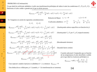 Un gas ideal de coeficiente adiabático g sufre una transformación politrópica de índice k entre las condiciones (V1, P1) y (V2, P2). 
Determine el calor cedido o ganado por el gas en dicho proceso. 
Q pV p V politrópico - p p V - p V + p V - V - c 
V 
- 
( 3 3 2 2 ) 2 ( 3 2 ) ( 1 1 3 3 ) 
(Sustituyendo calores específicos en función de g) 
(Sustituyendo V3, P3 por V1 y P2 respectivamente) 
(Reordenando términos) 
(Sacando factor común) 
Cuestión adicional: Compruebe que en función 
de las temperaturas el calor absorbido o cedido 
por el gas ideal en el proceso politrópico es 
Q nR T T k politrópico 
= - - 
14 
= - 
1 1 2 2 
1 
pV p V 
R 
c 
R 
k 
- 
VI. Tengamos en cuenta las siguientes consideraciones: 
V1 =V3 P2 = P3 
Relación de Mayer: cP - cV = R 
Coeficiente adiabático: 
g = c 
P 
c 
V 
cV (g -1) = R 
g 
= 
g 
( -1) 
cP 
R 
1 
- 
= 
R g 
( 1) 
cV 
Q pV p V politrópico - 
( ) ( ) ( ) 3 3 2 2 2 3 2 1 1 3 3 
= - 
1 1 2 2 
1 
1 
g 
1 1 
p V p V p V V pV p V 
k 
- 
- + - - 
- 
- 
- 
g g 
Q pV p V politrópico - 
( ) ( ) ( ) 2 1 2 2 2 1 2 1 1 2 1 
= - 
1 1 2 2 
1 
1 
g 
1 1 
p V p V p V V pV p V 
k 
- 
- + - - 
- 
- 
- 
g g 
g p V p V p V p V pV p V 
1 1 2 1 
+ - - 
2 1 2 2 
Q pV p V politrópico 
= - 
g 
1 1 2 2 2 1 2 2 
- 
+ 
- 
- 
+ 
- 
- 
1 1 1 
1 
1 
- 
g g g 
g 
k 
Q pV p V politrópico + 
p V p V pV p V p V p V 
2 1 
g 
1 1 2 1 2 1 
2 2 
= - 
g 
1 1 2 2 2 2 
1 
1 1 1 
1 
k 
- 
- 
- 
+ 
- 
- - 
- 
+ 
- 
g 
g g g 
( ) 
Q pV p V o politrópic úû 
p V p V pV p V 
2 1 
g 
é + 
= - 
g 
1 1 2 2 2 2 2 2 1 1 1 
1 1 
1 
1 1 
1 
1 
1 
k 
ù 
êë 
- 
- 
- 
+ 
- 
- 
- 
- - 
- 
+ 
- 
g 
g g g 
g 
g 
Q pV p V o politrópic úû 
p V p V p V pV p V 
2 1 
= - 
g 
g 
1 1 2 2 2 2 2 2 2 2 1 1 
1 
1 
g 
+ - 
- 
1 1 
1 
1 1 1 
1 
1 
k 
ù 
é 
êë 
- 
- 
- 
+ 
- 
- 
- 
+ 
- 
- 
- 
+ 
- 
g 
g 
g 
g g g g 
g 
0 
p V pV 
+ - 
Q pV p V politrópico 
= - 
1 1 2 2 2 2 1 1 
- 
1 1 
- 
g 
k 
Caso especial: cuando el proceso es adiabático k = g y entonces Qadiabático = 0 
UCLM 
PROBLEMA 6 (Continuación) 
ù 
é 
g 
( ) ( )( )úû 
êë 
2 1 k 
- 1 g - 
1 
Esta deducción es válida para g ≠ 1 (cuando g = 1 la transformación es isoterma). 
 