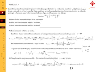 PROBLEMA 7 
Considere un transformación politrópica reversible de un gas ideal entre las condiciones iniciales (v1, p1) y finales (v2, p2), 
donde v está dado en m3/mol y p en Pa. El gas ideal tiene un coeficiente adiabático g y el proceso politrópico un índice de 
politropía k. Sabiendo que el calor intercambiado por el gas en dicho proceso está dado por 
R T T ( ) ( ) 
R T T k ( ) ( )( )úû 
= - - - + - 
1 1 
2 1 g 
g 
q R T T g isobárico ( ) ( ) 1 2 1 
Según la relación de Mayer y la definición de coeficiente adiabático como función de los calores específicos 
15 
p v p v 
+ - 
q p v p v politrópico 
= - 
1 1 2 2 2 2 1 1 
- 
1 1 
- 
g 
k 
deduzca el calor intercambiado por dicho gas cuando: 
A) Sufre una transformación isobárica reversible. 
B) Sufre una transformación isocórica reversible. 
A) Transformación isobárica reversible. 
Escribimos el calor intercambiado en función de la temperatura empleando la ecuación del gas ideal pv = RT 
= - é 
- 
1 
q úû 
= p 1 v 1 - 
p 2 v 2 + p 2 v 2 - 
p 1 v 1 = RT 1 - 
RT 
2 + RT 2 - 
RT 
1 
( ) politrópico k 
- 
1 g - 
1 k 
- 
1 g 
- 
1 
ù 
êë 
- 
+ 
- 
1 
1 
2 1 k 1 
g 
ù 
( )( ) úû 
é 
êë 
- - 
1 1 
g 
k 
ù 
R T T k 
= - é 
- 
êë 
g 
2 1 k 
- 1 g - 
1 
ù 
= - - 
é 
- - 
En una transformación isobárica k = 0, por lo tanto ( ) ( )úû 
êë 
2 1 g 1 
R T -T 
- 
= 
g 
c R V 
cV (g -1) = R = 
( g 
-1) 
( ) qisobárico = cP T2 -T1 
cP - cV = R 
g = c 
P 
c 
V 
B) Transformación isocórica reversible. 
ù 
q R T T k 
= - é 
- 
g 
( ) ( )( )úû 
c g R P 
R T T k 
= - - 
g 
k 
lim 1 / 2 1 g 
é 
- - 
úû 
isocórico 2 1 lim ( ) k g 
( )( )êë 
- - 
k 
®¥ 1 1 
ù 
êë 
®¥ 1 1/ 1 
k 
R 1 T -T 
( ) ( ) qisocórico = cV ( T2 -T1 ) - 
1 2 1 
= 
g 
( - 
1) 
= 
g 
En una transformación isocórica k ® ¥ , por lo tanto 
UCLM 
 