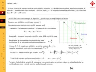 Calcule la variación de entropía de un gas ideal de índice adiabático g = 1.4 asociada a un proceso politrópico reversible de 
índice k = 3 entre las condiciones iniciales v1 = 0.023 m3/mol, p1 = 1.80 bar y un volumen específico final v2 = 0.025 m3/mol. 
R v 
donde cada s representa le entropía específica molar (kJ/K×mol) de la etapa. 
D s = òd q isot = òd v 
isot 
= RT = 
T 
1 1 
ln 1 
31 ln Variación de entropía en el proceso politrópico 1®2: = -R v 
Por tanto, el cálculo de la variación de entropía del proceso politrópico reversible se reduce en realidad a calcular las 
coordenadas del punto 3, donde se cortan la adiabática y la isoterma. 
16 
Dsciclo = Ds12 + Ds23 + Ds31 = 0 
Politrópica índice k 
1 
2 
Cálculo de la variación de entropía en el proceso 1®2 a lo largo de una politrópica reversible 
Trazamos una adiabática reversible que pase por 2. 
3 
Después trazamos una isoterma reversible que pase por 1. 
La adiabática y la isoterma se cortan en 3. Al tratarse de un ciclo tenemos: 
Adiabática 
Isoterma 
La variación de entropía específica molar en una etapa ds = dq 
infinitesimal de un proceso termodinámico está dada por 
T 
Proceso 2®3: Se trata de una adiabática reversible, por tanto dqad =0 en 
todos los puntos de la trayectoria y en consecuencia Ds23 = 0 
Proceso 3®1: Es una isoterma, por lo tanto 
ds = dqisot 
T1 
1 
3 
3 
1 
1 1 1 
v 
v 
q 
T T 
Ds12 = -Ds31 
(El calor asociado a un 
proceso isotermo es igual 
al trabajo del mismo) 
ln 1 
v 
3 
P 
v 
PROBLEMA 8 
UCLM 
Dato: R = 8,314 kJ/(K×kmol) 
 