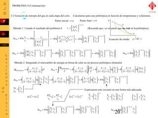 Calculamos para una politrópica en función de temperaturas y volúmenes. 
ù 
æ 
d g 
D = ò = R é 
k 
- úû 
ò dT 
= R é 
k 
- g 
ù 
T 
a 
d g ( )( ) ( )( ) ÷ ÷ø 
R k ln 
= - 
ö 
æ 
v 
a 
æ 
= Expresamos este cociente en una forma más adecuada 
T -1 
ö 
æ 
ö 
æ 
= 
v 
a 
v 
a 
s R T 
20 
a 
b 
c 
v 
p 
C) Variación de entropía del gas en cada etapa del ciclo. 
1/( -1) 
ö 
÷ ÷ø 
æ 
= 
v p v 
ç çè 
g g 
b b 
c p v 
a a 
é 
Ds = Rln v a 
( ) 
ab v 
c 
ù 
ú ú ú ú ú 
û 
ê ê ê ê ê 
R v 
= - 1/ -1 ln g g 
ë 
ö 
÷ ÷ø 
æ 
ç çè 
p v 
b b 
a a 
a 
p v 
( ) ( ) 
( ) ( ) úû 
ù 
é 
g g 
1/ 1 1/ 1 
R p v v 
a a a 
p v 
= - ln g - g g 
- 
êë 
- - 
1/ 1 / 1 
b b 
( ) ( ) 
ù 
ú úû 
ê êë é 
ö 
÷ ÷ø 
æ 
ç çè 
ö 
÷ ÷ø 
æ 
R p 
ç çè 
= - 
1/ -1 / -1 
ln 
g g g 
v 
a 
b 
a 
b 
v 
p 
( ) ( ) 
ù 
ú úû 
é 
æ 
s R ln RT / 
v 
ê êë 
ö 
÷ ÷ø 
æ 
ç çè 
ö 
÷ ÷ø 
ç çè 
D = - 
1/ -1 / -1 
a a 
ab / 
v 
g g g 
a 
b 
b b 
v 
RT v 
( ) ( ) ( ) 
ù 
ú úû 
é 
æ 
R T 
ê êë 
ö 
÷ ÷ø 
æ 
ç çè 
ö 
÷ ÷ø 
æ 
ç çè 
ö 
÷ ÷ø 
ç çè 
= - 
1/ -1 1/ -1 / -1 
ln 
g g g g 
v 
a 
b 
v 
b 
a 
a 
b 
v 
v 
T 
( ) 
ú ú 
û 
é 
æ 
R T 
ê ê 
ë 
ö 
÷ ÷ø 
æ 
ç çè 
ö 
÷ ÷ø 
ç çè 
= - 
- 
v 
a 
b 
a 
b 
v 
T 
1/ 1 
ln 
g ( ) 
ù 
ú úû 
é 
æ 
s R T 
ê êë 
ö 
÷ ÷ø 
æ 
ç çè 
ö 
÷ ÷ø 
ç çè 
D = 
- 
b 
ab v 
a 
b 
a 
v 
T 
1/ 1 
ln 
g 
q úû 
= R k - 
politrópic o ( )( ) dT 
k 
ù 
é 
êë 
- - 
1 g 1 
ö 
ç çè 
úû 
êë 
- - 
ù 
êë 
- - 
b 
T 
T 
politrópico 
ab T 
k 
T 
k 
T 
q 
s 
b 
a 
ln 
1 g 
1 1 g 1 
ö 
æ 
ù 
p v 
b b 
p v 
g 
( )( ) ÷ ÷ø 
ç çè 
úû 
é 
êë 
- - 
a a 
k 
1 g 1 
ù 
é 
ö 
s R k ù 
ln 
D = - 
b 
v 
a 
g 
( )( ) ú ú 
û 
ê ê 
ab v 
ë 
÷ ÷ø 
ç çè æ 
úû 
é 
êë 
- - 
a 
k 
b 
v 
v 
k 
1 g 1 
ù 
é 
ö 
æ 
ù 
R k 
= - 
v 
a 
v 
g 
( )( ) ú úû 
ç çè 
ê êë 
÷ ÷ø 
úû 
é 
êë 
- - 
-1 
ln 
1 1 
k 
b 
k 
g 
ö 
æ 
R k ù 
ln v 
= - 
a 
v 
g 
( ) ÷ ÷ø 
ç çè 
úû 
é 
êë 
- 
b 
g 1 
( ) ( ) 
ù 
ú úû 
é 
æ 
R v 
ê êë 
÷ ÷ø 
ç çè 
ö 
÷ ÷ø 
ç çè 
= 
/ -1 - / -1 
ln 
g g g 
b 
k 
a 
b 
v 
v 
RT = -1 = k-1 
v RT 
k 
pbvb = p v k 
k a 
b 
k 
Tbvb T v 
( ) ( ) 
ù 
ú úû 
é 
æ 
ê êë 
ö 
÷ ÷ø 
æ 
ç çè 
ö 
÷ ÷ø 
ç çè 
D = 
1/ -1 - / -1 
ln 
g g g 
a 
v 
T 
ab v 
b 
a 
b 
b 
a 
v 
v 
s R T 
( ) 
÷ø 
v a 
÷ = ù 
ú ú 
û 
é 
æ 
ê ê 
æ 
ab v 
ë 
ö 
÷ ÷ø 
ç çè 
D = 
- 
b 
a 
b 
a 
v 
T 
1/ 1 
ln 
g 
Punto inicial ® a Punto final ® b 
Método 1. Usando el resultado del problema 8 (Recuerde que c es un punto que no está en la politrópica) 
Ecuación de estado: p = RT / v 
Método 2. Integrando el intercambio de energía en forma de calor en un proceso politrópico elemental. 
k 
v 
a 
b 
p 
b 
a 
v 
p 
ö 
÷ ÷ø 
ç çè 
k 
a a 
a 
a 
b 
b v 
v 
v 
a a 
-1 
ö 
÷ ÷ø 
æ 
= 
ç çè 
k 
v 
a 
b 
b 
a 
v 
T 
÷ ÷ø 
ç çè 
÷ ÷ø 
ç çè 
b 
k 
b 
T 
b 
a 
v 
v 
T 
v 
T 
a 
b 
b 
a 
k 
b 
v 
T 
v 
ö 
ç çè 
( ) 
ù 
ú úû 
é 
æ 
R T 
ê êë 
ö 
÷ ÷ø 
æ 
ç çè 
ö 
÷ ÷ø 
ç çè 
= 
1/ -1 -1 
ln 
v 
a 
b 
b 
a 
v 
T 
g 
PROBLEMA 9 (Continuación) 
UCLM 
 