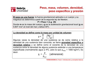 Peso, masa, volumen, densidad,
peso específico y presión
El peso es una fuerza: la fuerza gravitacional aplicada a un cuerpo y su
magnitud se determina a partir de la segunda ley de Newton.
P = Peso = m.g (N)
Donde m es la masa del cuerpo y g es la aceleración gravitacional local (g es
9,807 m/s2 al nivel del mar y latitud 45º).
La densidad se define como la masa por unidad de volumen:
Algunas veces la densidad de una sustancia se da como relativa a la
densidad de una sustancia bien conocida; se llama gravedad específica o
densidad relativa y se define como el cociente de la densidad de una
sustancia entre la densidad de alguna sustancia estándar a una temperatura
especificada (normalmente agua a 4ºC, para la que ρH2O = 1000 kg/m3). Es
decir:
TERMODINÁMICA | Tema 1. Introducción y conceptos básicos
( )3
m kgρ =
mV
( )
2
r
H O
ρ
ρ = adimensional
ρ
 