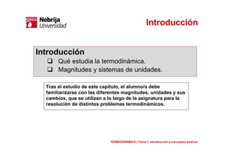 Introducción
Tras el estudio de este capítulo, el alumno/a debe
familiarizarse con las diferentes magnitudes, unidades y sus
cambios, que se utilizan a lo largo de la asignatura para la
resolución de distintos problemas termodinámicos.
Introducción
Qué estudia la termodinámica.
Magnitudes y sistemas de unidades.
TERMODINÁMICA | Tema 1. Introducción y conceptos básicos
 