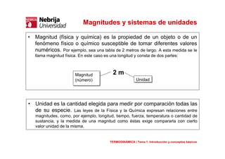 Magnitudes y sistemas de unidades
• Magnitud (física y química) es la propiedad de un objeto o de un
fenómeno físico o químico susceptible de tomar diferentes valores
numéricos. Por ejemplo, sea una tabla de 2 metros de largo. A esta medida se le
llama magnitud física. En este caso es una longitud y consta de dos partes:
• Unidad es la cantidad elegida para medir por comparación todas las
de su especie. Las leyes de la Física y la Química expresan relaciones entre
magnitudes, como, por ejemplo, longitud, tiempo, fuerza, temperatura o cantidad de
sustancia, y la medida de una magnitud como éstas exige compararla con cierto
valor unidad de la misma.
TERMODINÁMICA | Tema 1. Introducción y conceptos básicos
Magnitud
(número)
Magnitud
(número) UnidadUnidad
2 m
 