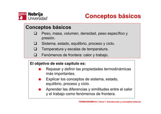 Conceptos básicos
El objetivo de este capítulo es:
Repasar y definir las propiedades termodinámicas
más importantes.
Explicar los conceptos de sistema, estado,
equilibrio, proceso y ciclo.
Aprender las diferencias y similitudes entre el calor
y el trabajo como fenómenos de frontera.
Conceptos básicos
Peso, masa, volumen, densidad, peso específico y
presión.
Sistema, estado, equilibrio, proceso y ciclo.
Temperatura y escalas de temperatura.
Fenómenos de frontera: calor y trabajo.
TERMODINÁMICA | Tema 1. Introducción y conceptos básicos
 