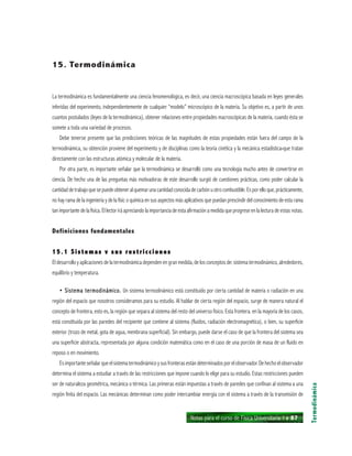 Notas para el curso de Física Universitaria 1 ı 87
Termodinámica
15. Termodinámica
La termodinámica es fundamentalmente una ciencia fenomenológica, es decir, una ciencia macroscópica basada en leyes generales
inferidas del experimento, independientemente de cualquier “modelo” microscópico de la materia. Su objetivo es, a partir de unos
cuantos postulados (leyes de la termodinámica), obtener relaciones entre propiedades macroscópicas de la materia, cuando ésta se
somete a toda una variedad de procesos.
Debe tenerse presente que las predicciones teóricas de las magnitudes de estas propiedades están fuera del campo de la
termodinámica, su obtención proviene del experimento y de disciplinas como la teoría cinética y la mecánica estadística»que tratan
directamente con las estructuras atómica y molecular de la materia.
Por otra parte, es importante señalar que la termodinámica se desarrolló como una tecnología mucho antes de convertirse en
ciencia. De hecho una de las preguntas más motivadoras de este desarrollo surgió de cuestiones prácticas, como poder calcular la
cantidaddetrabajoquesepuedeobteneralquemarunacantidadconocidadecarbónuotrocombustible.Esporelloque,prácticamente,
no hay rama de la ingeniería y de la físic o química en sus aspectos más aplicativos que puedan prescindir del conocimiento de esta rama
tan importante de la física. El lector irá apreciando la importancia de esta afirmación a medida que progrese en la lectura de estas notas.
Definiciones fundamentales
15.1 Sistemas v sus restricciones15.1 Sistemas v sus restricciones15.1 Sistemas v sus restricciones15.1 Sistemas v sus restricciones15.1 Sistemas v sus restricciones
El desarrollo y aplicaciones de la termodinámica dependen en gran medida, de los conceptos de: sistema termodinámico, alrededores,
equilibrio y temperatura.
• Sistema termodinámico.• Sistema termodinámico.• Sistema termodinámico.• Sistema termodinámico.• Sistema termodinámico. Un sistema termodinámico está constituido por cierta cantidad de materia o radiación en una
región del espacio que nosotros consideramos para su estudio. Al hablar de cierta región del espacio, surge de manera natural el
concepto de frontera, esto es, la región que separa al sistema del resto del universo físico. Esta frontera. en la mayoría de los casos,
está constituida por las paredes del recipiente que contiene al sistema (fluidos, radiación electromagnética), o bien, su superficie
exterior (trozo de metal, gota de agua, membrana superficial). Sin embargo, puede darse el caso de que la frontera del sistema sea
una superficie abstracta, representada por alguna condición matemática como en el caso de una porción de masa de un fluido en
reposo o en movimiento.
Esimportanteseñalarqueelsistematermodinámicoysusfronterasestándeterminadosporelobservador.Dehechoelobservador
determina el sistema a estudiar a través de las restricciones que impone cuando lo elige para su estudio. Estas restricciones pueden
ser de naturaleza geométrica, mecánica o térmica. Las primeras están impuestas a través de paredes que confinan al sistema a una
región finita del espacio. Las mecánicas determinan como poder intercambiar energía con el sistema a través de la transmisión de
 