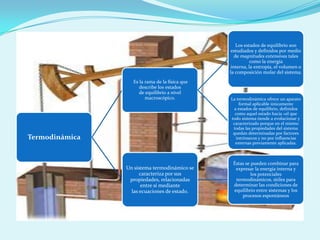 Los estados de equilibrio son
estudiados y definidos por medio
de magnitudes extensivas tales
como la energía
interna, la entropía, el volumen o
la composición molar del sistema.
Es la rama de la física que
describe los estados
de equilibrio a nivel
macroscópico.

Termodinámica

Un sistema termodinámico se
caracteriza por sus
propiedades, relacionadas
entre sí mediante
las ecuaciones de estado.

La termodinámica ofrece un aparato
formal aplicable únicamente
a estados de equilibrio, definidos
como aquel estado hacia «el que
todo sistema tiende a evolucionar y
caracterizado porque en el mismo
todas las propiedades del sistema
quedan determinadas por factores
intrínsecos y no por influencias
externas previamente aplicadas.

Éstas se pueden combinar para
expresar la energía interna y
los potenciales
termodinámicos, útiles para
determinar las condiciones de
equilibrio entre sistemas y los
procesos espontáneos

 
