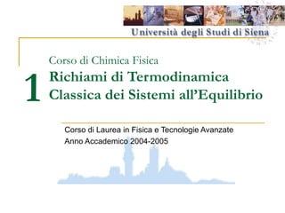 1

Corso di Chimica Fisica

Richiami di Termodinamica
Classica dei Sistemi all’Equilibrio
Corso di Laurea in Fisica e Tecnologie Avanzate
Anno Accademico 2004-2005

 