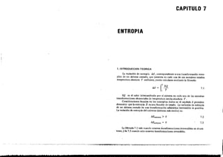 CAPITULO 7
ENTROPIA
1. INTRODUCCION TEORICA
La variación de entropía liS, correspondiente a una transformación rever-
sible de un sistema-cerrado, que presenta en cada una de sus sucesivos: estados
temperatura absoluta T unifonne, puede calcularse .rnediante la fórmula:
. f' 6Q!>S = -
1 T
7.1
~ º es el calor intercambiado por el sistema en cada una de las sucesivas
transformaciones elementales de temperatura media absoluta T. .
Consideraciones basadas en los conceptos dados en el capitulo 6 permiten
(lemostrar que la entropia S es una función de -estado. La variación de entropía
de un sistema cerrado en una transformación adiabática-'irreversible es posítiv:a.
La variación de entropía del uní,,-erso .(sistema más medio) es:
7.2
7.3
EX
La f&mula 7.2 vaJe cuando ocurren t~ansfonnaciones.irreversibles en el uni-
verso) y~a 7.3 cuando solo ocurren transformaciones reversibles~
 