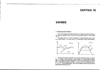 CAPITULO 1Q
VAPORES
1. INTRODUCCION TEORICA
Para una sustancia pura puede obtenerse un diagrama presión-temperatura
con lineas de equilibrio entre Jas zonas de estado sólido, liquido y vapor (figura
10.1) .
Un punto como el 1 puede corresponder a líquido saturado, vapor satura-
do o vapor húmedo. Un punto como el 2 corresponde a vapor sobrecalentado.
p
FltiU RI LO.I
r
r f'JGURA IO_~
p
,
Una linea de presión constante, como la que contiene los puntos O (Iíqni-
do), 1 (líquido o vapor saturado o vapor h1tmedo) y 2 (vapor sobrecalentado)
liene en un diagrama entrapía-temperatura (T-S) la forma indicada en la figura
10.2 _ Otra línea de presión constanle P mayor será como la indicad. con 5,
4; 4, 4" l' 3 en la misma figura. En la zona de liquido ambas lineas coinciden
pm piesion.. menoresque P, .
 