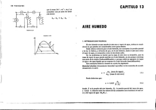 100 :Probl.emas tipo
nGURA 12.9
T
que la masa (m' + mU
+ my) se
comprim~ con ,un salto de ental-
pía menor:
FlGURA 1"2.10
CAPITULO 13
AIRE HUMEDO
!
1;
s
1. INTRODUCCION TEORICA
El aire húmedo es una mezcla de aire seco y vapor de agua, ambos en coudi-
ciones en que pueden ser c-onsiderados como gases: ideales.
Serán válidos entonces para el aire húmedo, los conceptos de presión parcial
y la ley de Dalton, y el hecho de que, en el aire húmedo, tanto el aire seco como
el vapor de agua, se comportan como si estuvieran solos.
En los problemas se tendrá que la masa de aire seco es invariable, pero la
masa de vapor d.e agua puede cambiar en el aire húmedo, ya sea porque cond~nsa
una parte de la misma (deshumidificación), o porque existe un agregado de vapor
de agua o de agua líquida que se evapora en el aire húmedo (humidificación).
.Son-conceptos básicos a tenerse en cuenta los siguientes:
Humedad absoluta (denominada humedadespecmca en los manuales de acondi-
cionamieoto de aire):
J
x=
Puede deducir:se que:
my (masa de vapor)
m.. (masa de aire seco)
Py
x = 0,622 -,-----'=--
P-Py
13.1
13.2
----o-...."
donde P es la presión delaire húmedo, Py la presIón parcial del vapor de agua,
y 0,622 la relación entre los valores de 1.. constantes características del aire se-
co y del vap.or de agua (R.IR y) .
j
 
