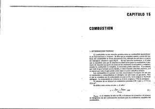 CAPITULO 15
COMBUSTION
1.INTROOUCCION TEOR1CA
L3 combuslión es una reacción·química entre un combuslible (generalmen-
te un lúdrocarburo) y oxígeno. Se dice que es completa cuando a partir del car-
bono del combustible se forma únicamente CO, (dióxido de carbano) y a partir
del lúdrógeno .olamente agua (H,O). Es una reacción exotérmica, y el calor
que se transfiere para que la temperatura íroa! de los gases de combuslión o pro-
duclo de reacción sea igual a la inicial de 10. reaclantes (combuslible y oxigenoj,
cuando la combustión es complela, se denomina poder calorífico. Si se supone
que toda el agua formada queda líquida, se tiene el poder calorífico superior, y sr
se supone que loda el agua queda como vapor el poder calorifico inferior.
Los combustibles: se queman con aire, reacCionando el oxígeno del aire con
el combustible y comportándose el nilr6geno del aire como un gas inerte. Para
el aire se considera que la composici6n en peso es 23,1 'lI> de oxigeno y 76,9 'lI> de
nitrógeno. La composici6n en volumen es 21 'lI> de oxigeno y 79'l1> de nitr6geno.
El volumen de un kilomol en condiciones normales (CN: 1 atm y OOC) es
22,4 m3
•
Se define como exceso de aire e al valor:
e = 100 I S.l
Allol!!UI es: el volumen de aire en CN, o el número de kilomoles o el número
de kilogramos de aire eslriclamenle necesario para la combusti6n complela del
combuslible.
 