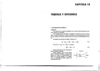 I[
;
,
!
CAPITULO 16
TOBERAS Y DIFUSORES
1. INTROOUCCION TEORICA
TOBERAS
Una tobera es un conducto adiabático en el cual un fluido disminuye la pre-
sión yaumenla la velocidad.
Si la transfonnación del fluido es adiabática reversible se tiene una tobera
ideal. Cuando se alcance en la tobera velocidades no despreciables ante la veloci-
dad del ,onido en el fluido, deberá·tenerse en cuenta la compresibilidad del !lui-
do.
En régimen estacionario es válida la fónnula 3.2:
Q - L,je = IJ.H + IJ.Ec + IJ.Ep
Con Q = O ,. L." = O ,. IJ.Ep = O queda:
t;,H + IJ.Ec = O
16.1
16.2
Quiere decir que en una lobera dismi-
nuye la entalpí. dellluido.
Puede deducirse que en una tobera
ideal convergente-divergente, cuando debe
te"erse en cuenta la compresibilidad del
!luido, en la sección mínima (e-e) (figura
16.1) , la velocidad del fluido es igual a la
velocidad del ,onido.
FtGllRAI-6-.1
r-~T~--c;_--__","'.~"'••"=~,,....~,,~~,,~"""'_,....."'--:...-Ol"·~"--,-,4,,"-_->:"'-="'-"'","A"'-0>;."'h...."'_"."'.'""""'$...",:""_""'l¡;;....!Iillgj"i.iI!a¡¡¡;;.~'¡¡;z!ll¿¡f"i.III.I!II.II';ji¡i.,~.IJ!!IIl;J!Ii.!l!Iil!llllJli.• • • • • •"!!lAIIII!.!IJII••••••lIIIJl!z..Ii.!I!lII&Il"""..._ .. __
 