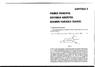 CAPITULO 2
PRIMER PRINCIPIO.
SISTEMAS ABIERTOS.
REGIMEN VARIABLE (GASES)
1.INTROOUCCION TEORICA
Para efe<luar balance, de energía de si,lema, abierto, (fIgUra 2.1), ,e usará
la fórmula ,iguiente:
F[GURA2.1
donde Q calor intercambiado a través de los límites. que definen al sistema abier-
to; L trabajo intercambiado a travé, de los límite, que definen al ,i,tema abier-
to; m, masa que sale del sistema abierto; h2 entalpía por unidad de masa m2
(h2 = U, + P2V2) ; e'2 energía cinética por unidad de masa m2 con respocto
a.ej~ Ugados al sistema abierto; ep2 energía potencial por unidad de masa m2
con respecto a ejes: ligados al sistema abierto; m1 masa que ingresa al sistema
abierto; h, entalpía por unidad de masa (h, = U, + P, v,) ; eC ¡ energía ciné-
tica por unidad de masa m, con respocto a ejes ligados al si,tema abierto; ePI
energía potencial por unidad de masa m, con respocto a ejes ligados alsislema
abierto; AESA variación de energía en el interior del sistema abierto) la que cee·
corresponde a la variación de energía interna en lo, problema. que se planlearán.
- ~- --~~~---- ~----- ---~-- - - ~ - - - -
 