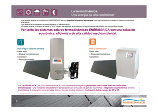La termodinámica,
                                                                     Una energía de alto rendimiento
       Los paneles solares termodinámicos ENERIBERICA son un autentica innovación tecnológica cuyo eje principal es conseguir el máximo rendimiento
       energético:
       • Un avance en la captación de energía solar y su transformación
       • Pueden generar un ahorro de hasta un 90% frente a los sistemas de producción de agua caliente eléctricos o con combustibles fósiles.

      Por tanto los sistemas solares termodinámicos ENERIBERICA son una solución
                   económica, eficiente y de alta calidad medioambiental.



Para el agua caliente sanitaria:                                                           Para la calefacción:
Panel solar                                                                                Panel solar
+ Bloque Termodinámico/                                                                    + Bloque termodinámico/
Compresor                                                                                  Compresor
+ Termoacumulador




    Los + ENERIBERICA : • el COP puede alcanzar 6,9 • Un rendimiento energético garantizado sean cuales sean las condiciones
    climatológicas • Una instalación adaptada tanto para el particular como para los grandes volúmenes • Integración arquitectónica: amplias
    posibilidades de colocación como fachadas, techos, terrazas o patios interiores • Inclinación de los paneles de 45° a 90°.




2
 