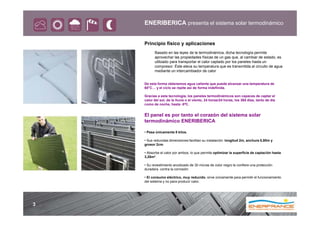 ENERIBERICA presenta el sistema solar termodinámico


    Principio físico y aplicaciones
          Basado en las leyes de la termodinámica, dicha tecnología permite
          aprovechar las propiedades físicas de un gas que, al cambiar de estado, es
          utilizado para transportar el calor captado por los paneles hasta un
          compresor. Éste eleva su temperatura que es transmitida al circuito de agua
          mediante un intercambiador de calor


    De esta forma obtenemos agua caliente que puede alcanzar una temperatura de
    60°C… y el ciclo se repite así de forma indefinida.

    Gracias a esta tecnología, los paneles termodinámicos son capaces de captar el
    calor del sol, de la lluvia o el viento, 24 horas/24 horas, los 365 días, tanto de día
    como de noche, hasta -5ºC.


    El panel es por tanto el corazón del sistema solar
    termodinámico ENERIBERICA

    • Pesa únicamente 8 kilos.

    • Sus reducidas dimensiones facilitan su instalación: longitud 2m, anchura 0,80m y
    grosor 2cm.

    • Absorbe el calor por ambos, lo que permite optimizar la superficie de captación hasta
    3,20m².

    • Su revestimiento anodizado de 30 micras de color negro le confiere una protección
    duradera contra la corrosión

    • El consumo eléctrico, muy reducido, sirve únicamente para permitir el funcionamiento
    del sistema y no para producir calor.




3
 