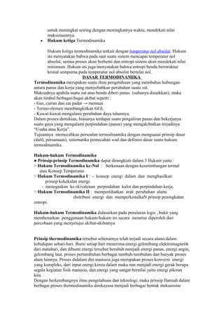 untuk meningkat seiring dengan meningkatnya waktu, mendekati nilai
       maksimumnya.
   •   Hukum ketiga Termodinamika

         Hukum ketiga termodinamika terkait dengan temperatur nol absolut. Hukum
         ini menyatakan bahwa pada saat suatu sistem mencapai temperatur nol
         absolut, semua proses akan berhenti dan entropi sistem akan mendekati nilai
         minimum. Hukum ini juga menyatakan bahwa entropi benda berstruktur
         kristal sempurna pada temperatur nol absolut bernilai nol.
                            DASAR TERMODINAMIKA
Termodinamika merupakan suatu ilmu pengetahuan yang membahas hubungan
antara panas dan kerja yang menyebabkan perubahan suatu zat.
Maksudnya apabila suatu zat atau benda diberi panas (suhunya dinaikkan), maka
akan timbul berbagai-bagai akibat seperti :
- Gas, cairan dan zat padat → memuai
- Termo-elemen membangkitkan GGL
- Kawat-kawat mengalami perubahan daya tahannya.
Dalam proses demikian, biasanya terdapat suatu pengaliran panas dan bekerjanya
suatu gaya yang mengalami perpindahan (panas) yang mengakibatkan terjadinya
“Usaha atau Kerja”.
Tujuannya memecahkan persoalan termodinamika dengan menguasai prinsip dasar
(dalil, persamaan), sistematika pemecahan soal dan defenisi dasar suatu hukum
termodinamika.

Hukum-hukum Termodinamika
● Prinsip-prinsip Termodinamika dapat dirangkum dalam 3 Hukum yaitu :
> Hukum Termodinamika ke-Nol : berkenaan dengan kesetimbangan termal
   atau Konsep Temperatur.
> Hukum Termodinamika I : - konsep energi dalam dan menghasilkan
      prinsip kekekalan energi.
    - menegaskan ke ekivalenan perpindahan kalor dan perpindahan kerja.
> Hukum Termodinamika II : memperlihatkan arah perubahan alami
                     distribusi energi dan memperkenalkaN prinsip peningkatan
entropi.

Hukum-hukum Termodinamika didasarkan pada penalaran logis , bukti yang
membenarkan penggunaan hukum-hukum ini secara menerus diperoleh dari
percobaan yang menyetujui akibat-akibatnya


Prinsip thermodinamika tersebut sebenarnya telah terjadi secara alami dalam
kehidupan sehari-hari. Bumi setiap hari menerima energi gelombang elektromagnetik
dari matahari, dan dibumi energi tersebut berubah menjadi energi panas, energi angin,
gelombang laut, proses pertumbuhan berbagai tumbuh-tumbuhan dan banyak proses
alam lainnya. Proses didalam diri manusia juga merupakan proses konversi energi
yang kompleks, dari input energi kimia dalam maka nan menjadi energi gerak berupa
segala kegiatan fisik manusia, dan energi yang sangat bernilai yaitu energi pikiran
kita.
Dengan berkembangnya ilmu pengetahuan dan teknologi, maka prinsip Ilamiah dalam
berbagai proses thermodinamika direkayasa menjadi berbagai bentuk mekanisme
 