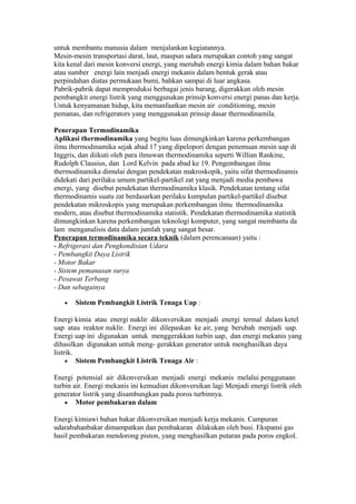 untuk membantu manusia dalam menjalankan kegiatannya.
Mesin-mesin transportasi darat, laut, maupun udara merupakan contoh yang sangat
kita kenal dari mesin konversi energi, yang merubah energi kimia dalam bahan bakar
atau sumber energi lain menjadi energi mekanis dalam bentuk gerak atau
perpindahan diatas permukaan bumi, bahkan sampai di luar angkasa.
Pabrik-pabrik dapat memproduksi berbagai jenis barang, digerakkan oleh mesin
pembangkit energi listrik yang menggunakan prinsip konversi energi panas dan kerja.
Untuk kenyamanan hidup, kita memanfaatkan mesin air conditioning, mesin
pemanas, dan refrigerators yang menggunakan prinsip dasar thermodinamila.

Penerapan Termodinamika
Aplikasi thermodinamika yang begitu luas dimungkinkan karena perkembangan
ilmu thermodinamika sejak abad 17 yang dipelopori dengan penemuan mesin uap di
Inggris, dan diikuti oleh para ilmuwan thermodinamika seperti Willian Rankine,
Rudolph Clausius, dan Lord Kelvin pada abad ke 19. Pengembangan ilmu
thermodinamika dimulai dengan pendekatan makroskopik, yaitu sifat thermodinamis
didekati dari perilaku umum partikel-partikel zat yang menjadi media pembawa
energi, yang disebut pendekatan thermodinamika klasik. Pendekatan tentang sifat
thermodinamis suatu zat berdasarkan perilaku kumpulan partikel-partikel disebut
pendekatan mikroskopis yang merupakan perkembangan ilmu thermodinamika
modern, atau disebut thermodinamika statistik. Pendekatan thermodinamika statistik
dimungkinkan karena perkembangan teknologi komputer, yang sangat membantu da
lam menganalisis data dalam jumlah yang sangat besar.
Penerapan termodinamika secara teknik (dalam perencanaan) yaitu :
- Refrigerasi dan Pengkondisian Udara
- Pembangkit Daya Listrik
- Motor Bakar
- Sistem pemanasan surya
- Pesawat Terbang
- Dan sebagainya

   •   Sistem Pembangkit Listrik Tenaga Uap :

Energi kimia atau energi nuklir dikonversikan menjadi energi termal dalam ketel
uap atau reaktor nuklir. Energi ini dilepaskan ke air, yang berubah menjadi uap.
Energi uap ini digunakan untuk menggerakkan turbin uap, dan energi mekanis yang
dihasilkan digunakan untuk meng- gerakkan generator untuk menghasilkan daya
listrik.
     • Sistem Pembangkit Listrik Tenaga Air :

Energi potensial air dikonversikan menjadi energi mekanis melalui penggunaan
turbin air. Energi mekanis ini kemudian dikonversikan lagi Menjadi energi listrik oleh
generator listrik yang disambungkan pada poros turbinnya.
    • Motor pembakaran dalam

Energi kimiawi bahan bakar dikonversikan menjadi kerja mekanis. Campuran
udarabahanbakar dimampatkan dan pembakaran dilakukan oleh busi. Ekspansi gas
hasil pembakaran mendorong piston, yang menghasilkan putaran pada poros engkol.
 