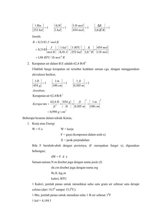 1
.8,1
1
454
1
1
1
18,4
1
252
1
0
=
∆
∆
===
R
K
mol
mollb
kalkal
Btu
Jawab;
RmollbBTU
mollb
mol
R
K
kal
BTU
J
kal
Kmol
J
KmolJR
0
0
./98,1
1
454
.8,1252
1
18,4
1
.
3143,8
./3143,8
=
××××=
=
2. Kerapatan air dalam B.E adalah 62,4 lb/ft3
Ubahlah harga kerapatan air tersebut kedalam satuan cgs, dengan menggunakan
ekivalensi berikut;
3
33
3
3
/998,0
100
1
305,0
4544,62
tan
lb/ft62,4airKerapatan
;
1
305,0
1
1
100
1
1
454
1
cmg
cm
m
m
ft
lb
g
ft
lb
Kerapa
Jawaban
m
ft
cm
m
g
lb
=
×××=
===
Beberapa besaran dalam teknik Kimia;
1. Kerja atau Energi
W = F.x W = kerja
F = gaya (komponen dalam arah x)
X = jarak perpindahan
Bila F berubah-ubah dengan posisinya, (F merupakan fungsi x), digunakan
hubungan;
dW = F d x
Satuan-satuan;N.m disebut juga dengan nama joule (J)
dn.cm disebut juga dengan nama erg
lbf.ft, kgf.m
kalori, BTU
1 Kalori; jumlah panas untuk menaikkan suhu satu gram air sebesar satu derajat
celsius (dari 14,50
sampai 15,50
C).
1 Btu; jumlah panas untuk menaikan suhu 1 lb air sebesar 10
F
1 kal = 4,184 J
 