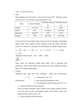 1 Btu = 777,65 lbf.ft (≈ 778)
2. Suhu
Suhu ditetapkan dari titik tripel air, yaitu 273,16 K atau 0,010
C. Titik beku normal
air 00
C atau 273,15 K. Normal artinya pada tekanan 1 atm.
Skala Suhu Nol Mutlak
Titik Beku Normal
Air
Titik didih normal
air
Celsius -273,150
C 00
C 1000
C
Kelvin 0 K 273,15 K 373,15 K
Fahrenheit -459,670
F 320
F 2120
F
Rankine 00
R 491,670
R 671.670
R
Celcius dan kelvin biasa dipakai dalam sistem cgs dan SI. Fahrenheit dan Rankine
dipakai dalam sistem Inggris/Amerika, hubungan antar suhu dalam skala-skala
Celcius (TC), Kelvin (TK), Fahrenheit (TF) dan Rankine (TR) adalah sebagai berikut;
( )
1
8,1
8,18,1Tsuhu;selisihHubungan
8,1
67,45915,27332
5
9
32
9
5
C
=
∆
∆
∆=∆=∆=∆
=
+=+=+=−=
F
C
RFK
KR
FRCKCFFC
T
T
TTT
TT
TTTTTTTT
Skala celcius dan fahrenheit adalah skala relatif. Titik 0 ditentukan oleh
pembuatnya. Skala mutlak (Kelvin dan Rankine) titik nolnya adalah suhu paling
dingin yang mungkin dapat terjadi.
3. Tekanan
Merupakan gaya tegak lurus pada permukaan dibagi luas permukaannya.
Persamaannya;
),(mFgayamenerimayangpermukaanluasA
lbf)(N,permukaanlurustegakgaya
)/,(N/mtekanan
22
22
ft
F
ftlbfP
A
F
P
=
=
==
a. Tekanan Pengukuran (Gauge Pressure)
Yang menyatakan perbedaan antara tekanan sistem dengan tekanan atmosfer.
Alat ukur gauge pressure menunjukkan angka 0 bila tekanan sistem sama
dengan tekanan atmosfer yaitu 1 atm.
b. Tekanan Absolut (Absolut Pressure)
 