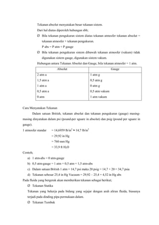 Tekanan absolut menyatakan besar tekanan sistem.
Dari hal diatas diperoleh hubungan sbb;
Ø Bila tekanan pengukuran sistem diatas tekanan atmosfer tekanan absolut =
tekanan atmosfer + tekanan pengukuran.
P abs = P atm + P gauge
Ø Bila tekanan pengukuran sistem dibawah tekanan atmosfer (vakum) tidak
digunakan sistem gauge, digunakan sistem vakum.
Hubungan antara Tekanan Absolut dan Gauge, bila tekanan atmosfer = 1 atm.
Absolut Gauge
2 atm a
1,5 atm a
1 atm a
0,5 atm a
0 atm
1 atm g
0,5 atm g
0 atm g
0,5 atm vakum
1 atm vakum
Cara Menyatakan Tekanan
Dalam satuan British, tekanan absolut dan tekanan pengukuran (gauge) masing-
masing dinyatakan dalam psi (pound-per sguare in absolut) dan psig (pound per sguare in
gauge).
1 atmosfer standar = 14,6959 lb/in2
≈ 14,7 lb/in2
= 29,92 in Hg
= 760 mm Hg
= 33,9 ft H2O
Contoh;
a) 1 atm-abs = 0 atm-gauge
b) 0,5 atm-gauge = 1 atm + 0,5 atm = 1,5 atm-abs
c) Dalam satuan British 1 atm = 14,7 psi maka 20 psig = 14,7 + 20 = 34,7 psia
d) Tekanan sebesar 25,4 in Hg Vacuum = 29,92 – 25,4 = 4,52 in Hg abs
Pada fluida yang bergerak akan memberikan tekanan sebagai berikut;
Ø Tekanan Statika
Tekanan yang bekerja pada bidang yang sejajar dengan arah aliran fluida, biasanya
terjadi pada dinding pipa permukaan dalam.
Ø Tekanan Tumbuk
 