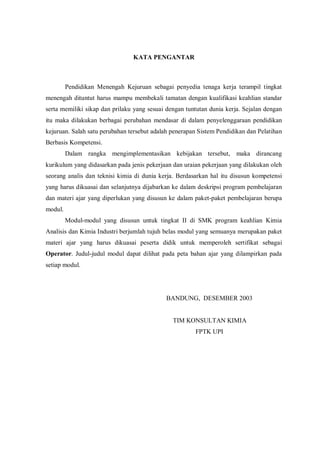 KATA PENGANTAR
Pendidikan Menengah Kejuruan sebagai penyedia tenaga kerja terampil tingkat
menengah dituntut harus mampu membekali tamatan dengan kualifikasi keahlian standar
serta memiliki sikap dan prilaku yang sesuai dengan tuntutan dunia kerja. Sejalan dengan
itu maka dilakukan berbagai perubahan mendasar di dalam penyelenggaraan pendidikan
kejuruan. Salah satu perubahan tersebut adalah penerapan Sistem Pendidikan dan Pelatihan
Berbasis Kompetensi.
Dalam rangka mengimplementasikan kebijakan tersebut, maka dirancang
kurikulum yang didasarkan pada jenis pekerjaan dan uraian pekerjaan yang dilakukan oleh
seorang analis dan teknisi kimia di dunia kerja. Berdasarkan hal itu disusun kompetensi
yang harus dikuasai dan selanjutnya dijabarkan ke dalam deskripsi program pembelajaran
dan materi ajar yang diperlukan yang disusun ke dalam paket-paket pembelajaran berupa
modul.
Modul-modul yang disusun untuk tingkat II di SMK program keahlian Kimia
Analisis dan Kimia Industri berjumlah tujuh belas modul yang semuanya merupakan paket
materi ajar yang harus dikuasai peserta didik untuk memperoleh sertifikat sebagai
Operator. Judul-judul modul dapat dilihat pada peta bahan ajar yang dilampirkan pada
setiap modul.
BANDUNG, DESEMBER 2003
TIM KONSULTAN KIMIA
FPTK UPI
 