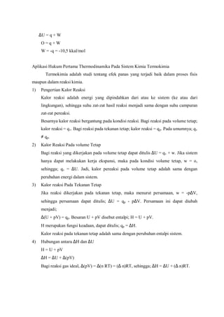 ∆U = q + W
O = q + W
W = -q = -10,5 kkal/mol
Aplikasi Hukum Pertama Thermodinamika Pada Sistem Kimia Termokimia
Termokimia adalah studi tentang efek panas yang terjadi baik dalam proses fisis
maupun dalam reaksi kimia.
1) Pengertian Kalor Reaksi
Kalor reaksi adalah energi yang dipindahkan dari atau ke sistem (ke atau dari
lingkungan), sehingga suhu zat-zat hasil reaksi menjadi sama dengan suhu campuran
zat-zat pereaksi.
Besarnya kalor reaksi bergantung pada kondisi reaksi. Bagi reaksi pada volume tetap;
kalor reaksi = qv. Bagi reaksi pada tekanan tetap; kalor reaksi = qp. Pada umumnya; qv
≠ qp.
2) Kalor Reaksi Pada volume Tetap
Bagi reaksi yang dikerjakan pada volume tetap dapat ditulis ∆U = qv + w. Jika sistem
hanya dapat melakukan kerja ekspansi, maka pada kondisi volume tetap, w = o,
sehingga; qv = ∆U. Jadi, kalor pereaksi pada volume tetap adalah sama dengan
perubahan energi dalam sistem.
3) Kalor reaksi Pada Tekanan Tetap
Jika reaksi dikerjakan pada tekanan tetap, maka menurut persamaan, w = -p∆V,
sehingga persamaan dapat ditulis; ∆U = qp - p∆V. Persamaan ini dapat diubah
menjadi;
∆(U + pV) = qp. Besaran U + pV disebut entalpi; H = U + pV.
H merupakan fungsi keadaan, dapat ditulis; qp = ∆H.
Kalor reaksi pada tekanan tetap adalah sama dengan perubahan entalpi sistem.
4) Hubungan antara ∆H dan ∆U
H = U + pV
∆H = ∆U + ∆(pV)
Bagi reaksi gas ideal, ∆(pV) = ∆(n RT) = (∆ n)RT, sehingga; ∆H = ∆U + (∆ n)RT.
 