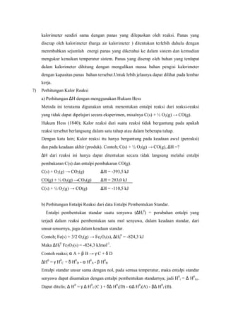 kalorimeter sendiri sama dengan panas yang dilepaskan oleh reaksi. Panas yang
diserap oleh kalorimeter (harga air kalorimeter ) ditentukan terlebih dahulu dengan
menmbahkan sejumlah energi panas yang diketahui ke dalam sistem dan kemudian
mengukur kenaikan temperatur sistem. Panas yang diserap oleh bahan yang terdapat
dalam kalorimeter dihitung dengan mengalikan massa bahan pengisi kalorimeter
dengan kapasitas panas bahan tersebut.Untuk lebih jelasnya dapat dilihat pada lembar
kerja.
7) Perhitungan Kalor Reaksi
a) Perhitungan ∆H dengan menggunakan Hukum Hess
Metoda ini terutama digunakan untuk menentukan entalpi reaksi dari reaksi-reaksi
yang tidak dapat dipelajari secara eksperimen, misalnya C(s) + ½ O2(g) → CO(g).
Hukum Hess (1840); Kalor reaksi dari suatu reaksi tidak bergantung pada apakah
reaksi tersebut berlangsung dalam satu tahap atau dalam beberapa tahap.
Dengan kata lain; Kalor reaksi itu hanya bergantung pada keadaan awal (pereaksi)
dan pada keadaan akhir (produk). Contoh; C(s) + ½ O2(g) → CO(g), ∆H =?
∆H dari reaksi ini hanya dapat ditentukan secara tidak langsung melalui entalpi
pembakaran C(s) dan entalpi pembakaran CO(g).
C(s) + O2(g) → CO2(g) ∆H = -393,5 kJ
CO(g) + ½ O2(g) →CO2(g) ∆H = 283,0 kJ
C(s) + ½ O2(g) → CO(g) ∆H = -110,5 kJ
b) Perhitungan Entalpi Reaksi dari data Entalpi Pembentukan Standar.
Entalpi pembentukan standar suatu senyawa (∆Hf
0
) = perubahan entalpi yang
terjadi dalam reaksi pembentukan satu mol senyawa, dalam keadaan standar, dari
unsur-unsurnya, juga dalam keadaan standar.
Contoh; Fe(s) + 3/2 O2(g) → Fe2O3(s), ∆Hf
0
= -824,3 kJ
Maka ∆Hf
0
Fe2O3(s) = -824,3 kJmol-1
.
Contoh reaksi; α A + β B → γ C + δ D
∆H0
= γ H0
C + δ H0
D - α H0
A - β H0
B
Entalpi standar unsur sama dengan nol, pada semua temperatur, maka entalpi standar
senyawa dapat disamakan dengan entalpi pembentukan standarnya; jadi H0
i = ∆ H0
f,i.
Dapat ditulis; ∆ H0
= γ ∆ H0
f (C ) + δ∆ H0
f(D) - α∆ H0
f(A) - β∆ H0
f (B).
 