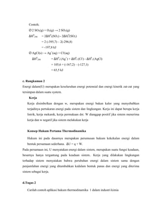 Contoh;
Ø 2 SO2(g) + O2(g) → 2 SO3(g)
∆H0
298 = 2∆H0
f(SO3) - 2∆Hf
0
(SO2)
= 2 (-395,7) – 2(-296,8)
= -197,8 kJ
Ø AgCl(s) → Ag+
(aq) + Cl-
(aq)
∆H0
298 = ∆H0
f (Ag+
) + ∆H0
f (Cl-
) - ∆H0
f (AgCl)
= 105,6 + (-167,2) – (-127,1)
= 65,5 kJ
c. Rangkuman 2
Energi dalam(U) merupakan keseluruhan energi potensial dan energi kinetik zat-zat yang
tersimpan dalam suatu system.
∗Kerja
Kerja disimbolkan dengan w, merupakan energi bukan kalor yang menyebabkan
terjadinya pertukaran energi pada sistem dan lingkungan. Kerja ini dapat berupa kerja
listrik, kerja mekanik, kerja permukaan dst. W dianggap positif jika sistem menerima
kerja dan w negatif jika sistem melakukan kerja
Konsep Hukum Pertama Thermodinamika
Hukum ini pada dasarnya merupakan perumusan hukum kekekalan energi dalam
bentuk persamaan sederhana. ∆U = q + W.
Pada persamaan ini, U menyatakan energi dalam sistem, merupakan suatu fungsi keadaan,
besarnya hanya tergantung pada keadaan sistem.. Kerja yang dilakukan lingkungan
terhadap sistem menyatakan bahwa perubahan energi dalam sistem sama dengan
penjumlahan energi yang ditambahkan kedalam bentuk panas dan energi yang diterima
sistem sebagai kerja.
d.Tugas 2
Carilah contoh aplikasi hukum thermodinamika 1 dalam industri kimia
 