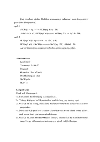 Pada percobaan ini akan dibuktikan apakah energi pada arah 1 sama dengan energi
pada reaksi denngan arah 2
Arah 1
NaOH (s) + aq ------> NaOH (aq. 4 M) ∆H1
NaOH (aq. 4 M) + HCl (aq 4 M ) -------> NaCl (aq, 2 M ) + H2O (l) ∆H2
Arah 2
HCl (aq 4 M ) + aq ----->HCl (aq 2 M ) ∆H3
HCl (aq 2 M ) + NaOH (s) --------> NaCl (aq, 2 M ) + H2O (l) ∆H4
Aq= air ditambahkan sampai diperoleh konsentrasi yang diinginkan.
Alat dan bahan
Kalorimeter
Termometer 0 –100 o
C
Pengaduk
Gelas ukur 25 mL (2 buah)
Botol timbang dan tutup
NaOH padat
HCl 4 M
Langkah kerja
Untuk arah 1 lakukan sbb:
1a. Siapkan alat dan bahan yang akan digunakan .
2a. Timbang 4,00 gram NaOH padat dalam botol timbang yang tertutup rapat
3a. Ukur 25 mL air suling , masukan ke dalam kalorimeter.Catat suhu air lakukan terus
pengadukan.
4a. Masukan NaOH padat tadi ke dalam kalorimeter sedikit demi sedikit sambil diaduk-
aduk sampai larut, catat suhunya (maksimum)
5a. Ukur 25 mL asam klorida (4M) catat suhunya, lalu masukan ke dalam kalorimeter.
Asam klorida ini harus ditambahakan segera setelah NaOH dilarutkan.
 